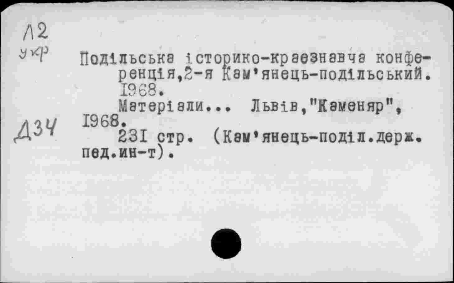 ﻿Л2
дзу
Подільська історико-краезнавча конференц! я,2-я кам’янець-подільський. 1968» Матеріали... Львів,"Каменяр", 1968.
231 стр. (Кам’янець-поділ.держ. пед.ин-т).